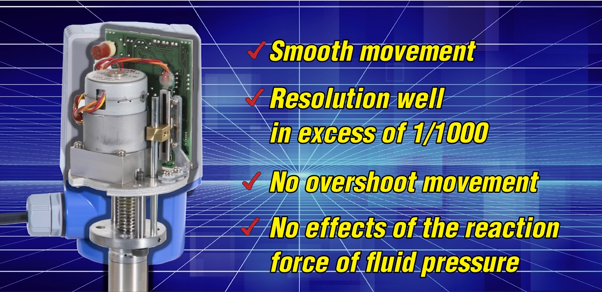 smooth movement. resolution well in excess of 1/1000. no overshoot movement. no effects of the reaction force of the reaction force of fluid pressure.